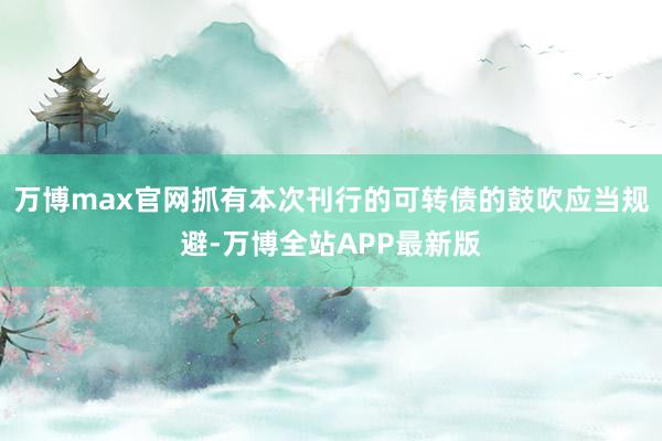 万博max官网抓有本次刊行的可转债的鼓吹应当规避-万博全站APP最新版