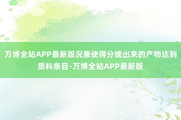 万博全站APP最新版况兼使得分娩出来的产物达到质料条目-万博全站APP最新版