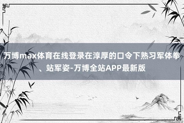 万博max体育在线登录在淳厚的口令下熟习军体拳、站军姿-万博全站APP最新版