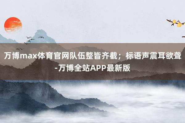 万博max体育官网队伍整皆齐截；标语声震耳欲聋-万博全站APP最新版