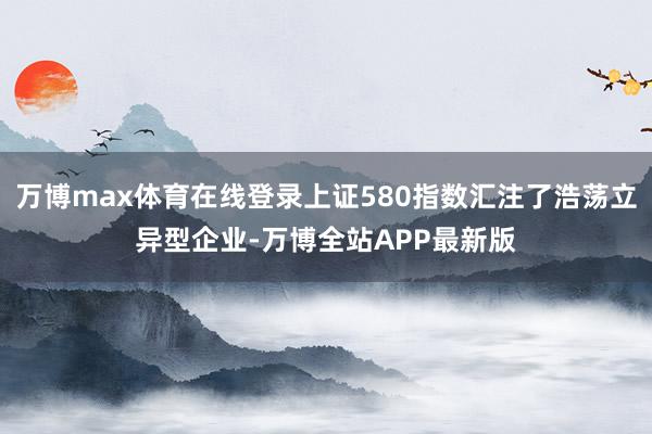 万博max体育在线登录上证580指数汇注了浩荡立异型企业-万博全站APP最新版