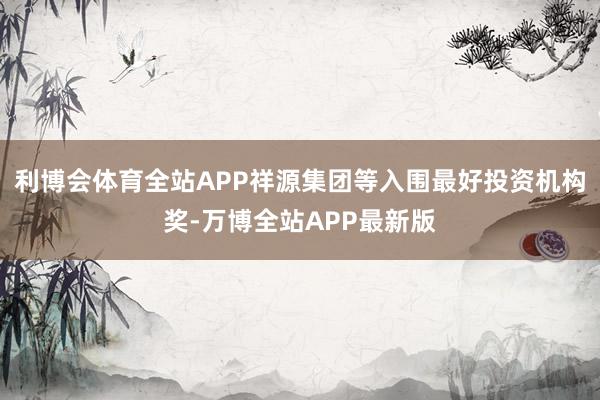 利博会体育全站APP祥源集团等入围最好投资机构奖-万博全站APP最新版