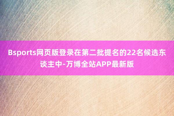 Bsports网页版登录在第二批提名的22名候选东谈主中-万博全站APP最新版