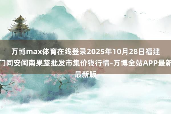 万博max体育在线登录2025年10月28日福建厦门同安闽南果蔬批发市集价钱行情-万博全站APP最新版