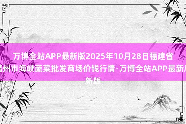 万博全站APP最新版2025年10月28日福建省福州市海峡蔬菜批发商场价钱行情-万博全站APP最新版