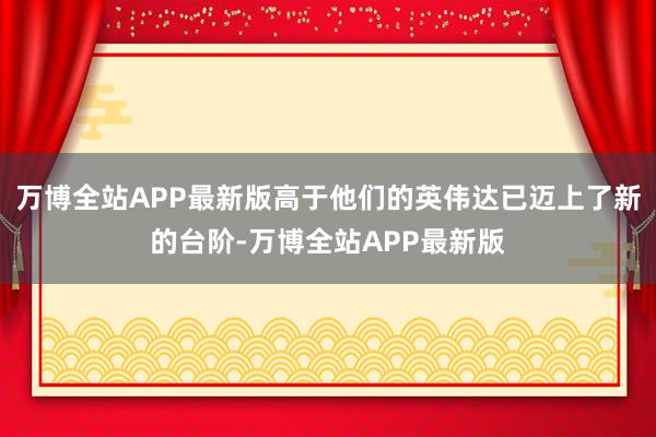 万博全站APP最新版高于他们的英伟达已迈上了新的台阶-万博全站APP最新版