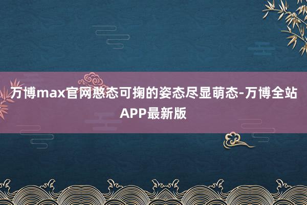 万博max官网憨态可掬的姿态尽显萌态-万博全站APP最新版