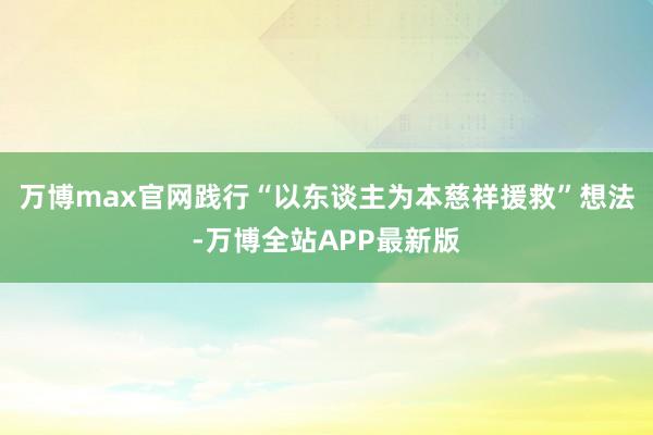 万博max官网践行“以东谈主为本慈祥援救”想法-万博全站APP最新版