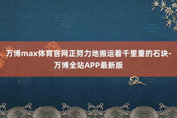 万博max体育官网正努力地搬运着千里重的石块-万博全站APP最新版