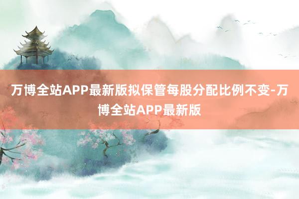 万博全站APP最新版拟保管每股分配比例不变-万博全站APP最新版