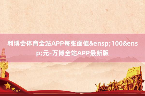 利博会体育全站APP每张面值&ensp;100&ensp;元-万博全站APP最新版