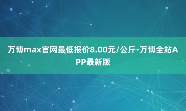 万博max官网最低报价8.00元/公斤-万博全站APP最新版