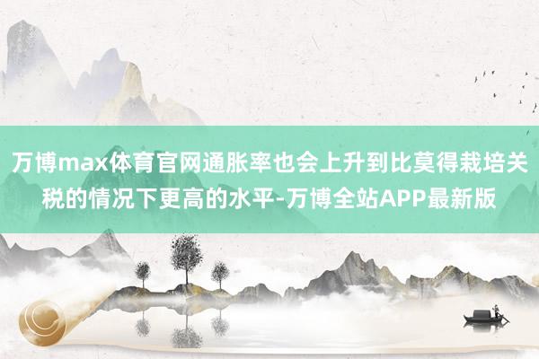 万博max体育官网通胀率也会上升到比莫得栽培关税的情况下更高的水平-万博全站APP最新版