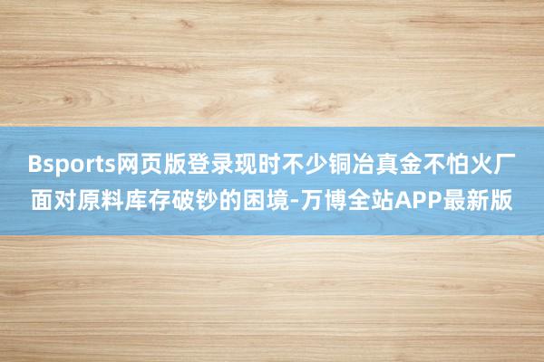 Bsports网页版登录现时不少铜冶真金不怕火厂面对原料库存破钞的困境-万博全站APP最新版