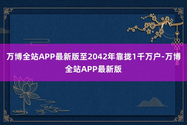 万博全站APP最新版至2042年靠拢1千万户-万博全站APP最新版