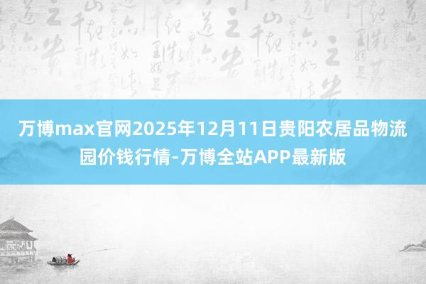 万博max官网2025年12月11日贵阳农居品物流园价钱行情-万博全站APP最新版