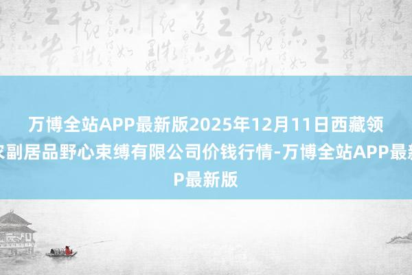 万博全站APP最新版2025年12月11日西藏领峰农副居品野心束缚有限公司价钱行情-万博全站APP最新版