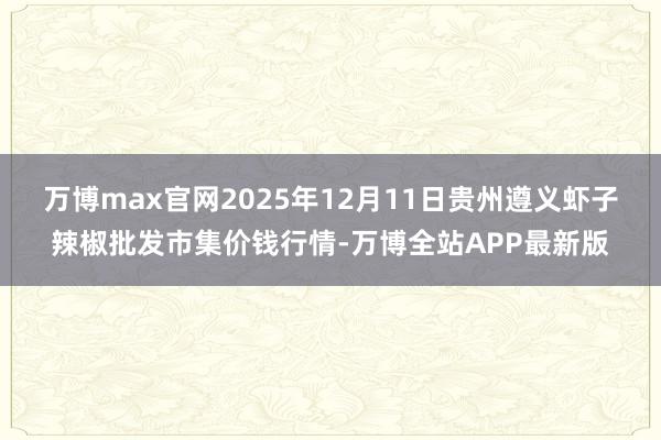 万博max官网2025年12月11日贵州遵义虾子辣椒批发市集价钱行情-万博全站APP最新版