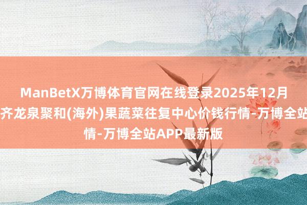 ManBetX万博体育官网在线登录2025年12月18日四川成齐龙泉聚和(海外)果蔬菜往复中心价钱行情-万博全站APP最新版