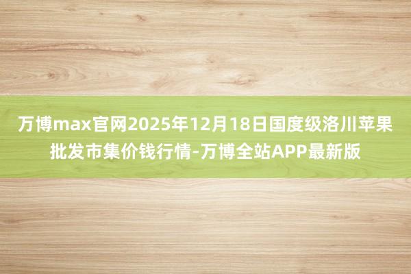 万博max官网2025年12月18日国度级洛川苹果批发市集价钱行情-万博全站APP最新版