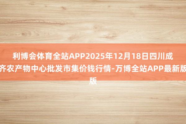 利博会体育全站APP2025年12月18日四川成齐农产物中心批发市集价钱行情-万博全站APP最新版