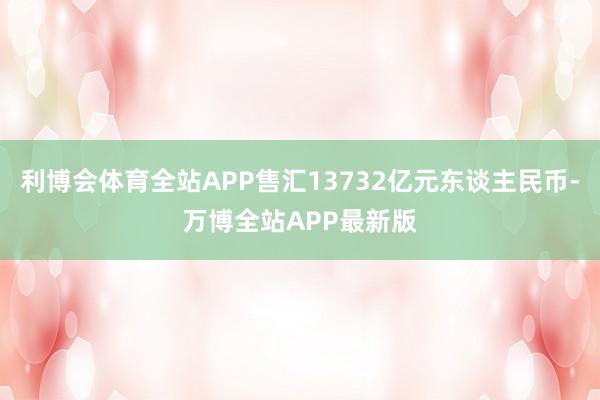 利博会体育全站APP售汇13732亿元东谈主民币-万博全站APP最新版