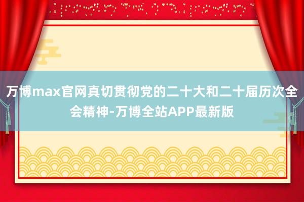 万博max官网真切贯彻党的二十大和二十届历次全会精神-万博全站APP最新版