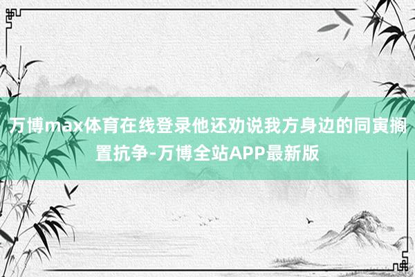 万博max体育在线登录他还劝说我方身边的同寅搁置抗争-万博全站APP最新版
