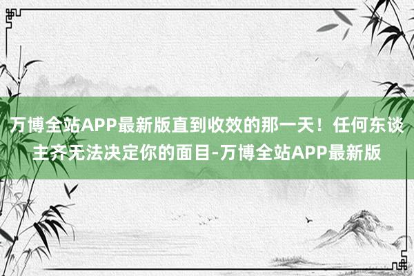 万博全站APP最新版直到收效的那一天！任何东谈主齐无法决定你的面目-万博全站APP最新版