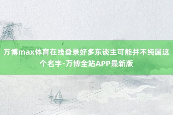 万博max体育在线登录好多东谈主可能并不纯属这个名字-万博全站APP最新版