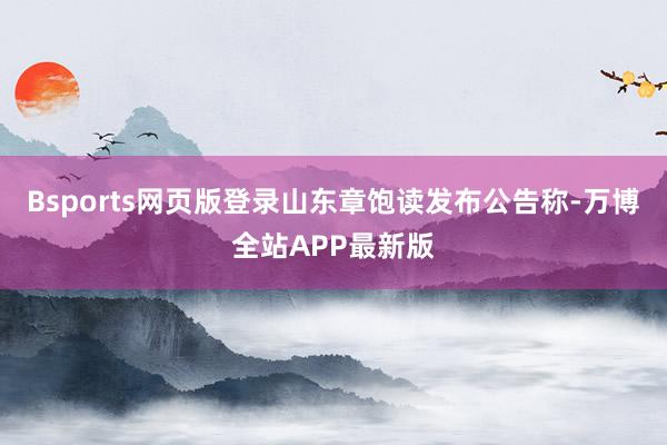 Bsports网页版登录山东章饱读发布公告称-万博全站APP最新版