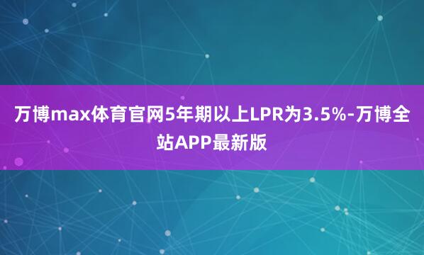 万博max体育官网5年期以上LPR为3.5%-万博全站APP最新版