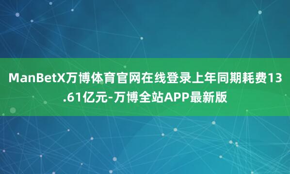 ManBetX万博体育官网在线登录上年同期耗费13.61亿元-万博全站APP最新版