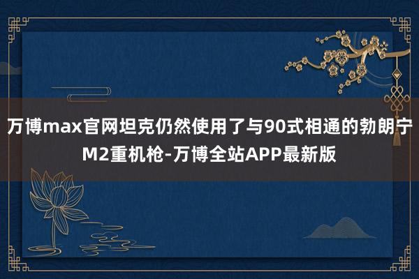 万博max官网坦克仍然使用了与90式相通的勃朗宁M2重机枪-万博全站APP最新版