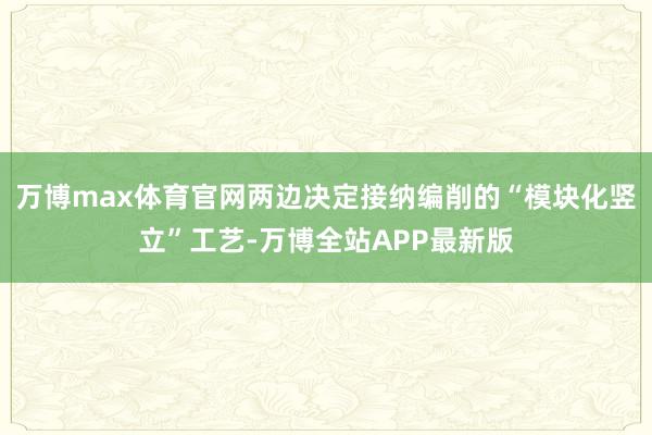 万博max体育官网两边决定接纳编削的“模块化竖立”工艺-万博全站APP最新版