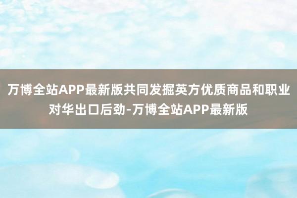 万博全站APP最新版共同发掘英方优质商品和职业对华出口后劲-万博全站APP最新版