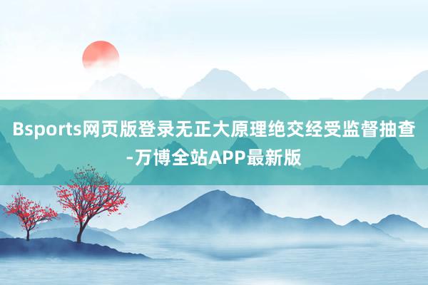 Bsports网页版登录无正大原理绝交经受监督抽查-万博全站APP最新版