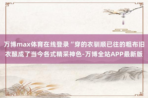万博max体育在线登录“穿的衣驯顺已往的粗布旧衣酿成了当今各式精采神色-万博全站APP最新版