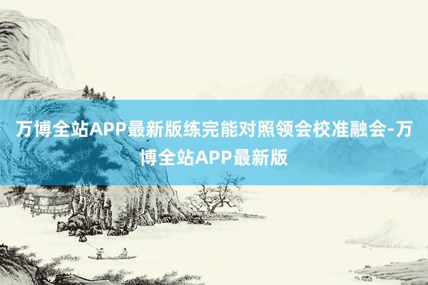 万博全站APP最新版练完能对照领会校准融会-万博全站APP最新版