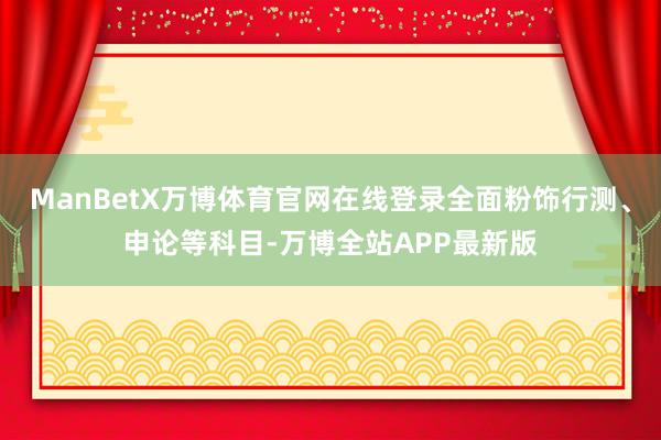 ManBetX万博体育官网在线登录全面粉饰行测、申论等科目-万博全站APP最新版