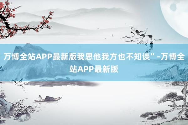 万博全站APP最新版我思他我方也不知谈”-万博全站APP最新版
