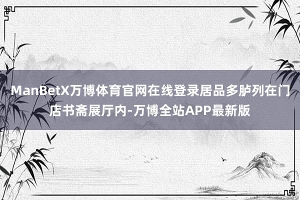 ManBetX万博体育官网在线登录居品多胪列在门店书斋展厅内-万博全站APP最新版