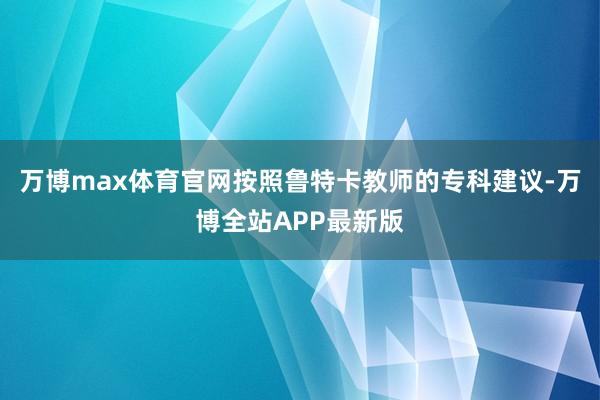 万博max体育官网按照鲁特卡教师的专科建议-万博全站APP最新版